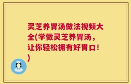 灵芝养胃汤做法视频大全(学做灵芝养胃汤，让你轻松拥有好胃口！)