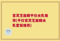 官灵芝面膜平价水乳推荐(平价官灵芝面膜水乳套装推荐)