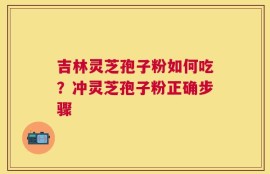 吉林灵芝孢子粉如何吃？冲灵芝孢子粉正确步骤