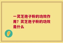 一灵芝孢子粉的功效作用？灵芝孢子粉的功效是什么