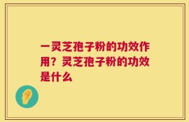 一灵芝孢子粉的功效作用？灵芝孢子粉的功效是什么