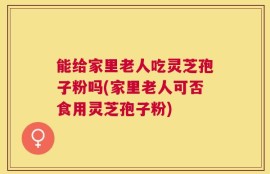能给家里老人吃灵芝孢子粉吗(家里老人可否食用灵芝孢子粉)