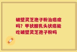 破壁灵芝孢子粉治癌症吗？甲状腺乳头状癌能吃破壁灵芝孢子粉吗