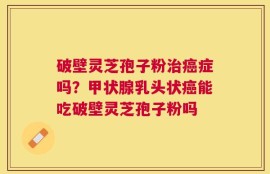 破壁灵芝孢子粉治癌症吗？甲状腺乳头状癌能吃破壁灵芝孢子粉吗