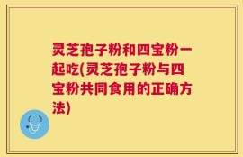 灵芝孢子粉和四宝粉一起吃(灵芝孢子粉与四宝粉共同食用的正确方法)