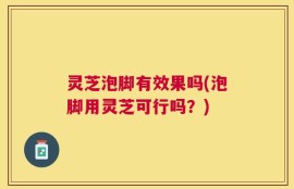 灵芝泡脚有效果吗(泡脚用灵芝可行吗？)