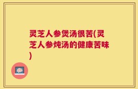 灵芝人参煲汤很苦(灵芝人参炖汤的健康苦味)