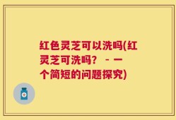 红色灵芝可以洗吗(红灵芝可洗吗？ - 一个简短的问题探究)