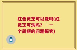 红色灵芝可以洗吗(红灵芝可洗吗？ - 一个简短的问题探究)
