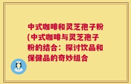 中式咖啡和灵芝孢子粉(中式咖啡与灵芝孢子粉的结合：探讨饮品和保健品的奇妙组合