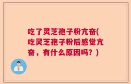 吃了灵芝孢子粉亢奋(吃灵芝孢子粉后感觉亢奋，有什么原因吗？)