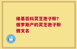 维基百科灵芝孢子粉？俄罗斯产的灵芝孢子粉俄文名