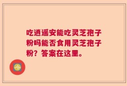 吃逍遥安能吃灵芝孢子粉吗能否食用灵芝孢子粉？答案在这里。