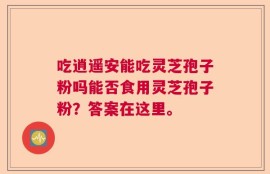 吃逍遥安能吃灵芝孢子粉吗能否食用灵芝孢子粉？答案在这里。