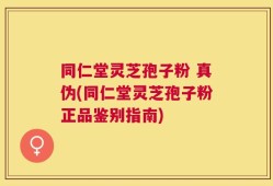 同仁堂灵芝孢子粉 真伪(同仁堂灵芝孢子粉正品鉴别指南)