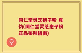 同仁堂灵芝孢子粉 真伪(同仁堂灵芝孢子粉正品鉴别指南)