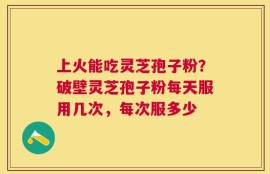 上火能吃灵芝孢子粉？破壁灵芝孢子粉每天服用几次，每次服多少