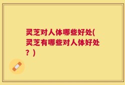灵芝对人体哪些好处(灵芝有哪些对人体好处？)