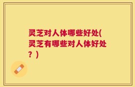 灵芝对人体哪些好处(灵芝有哪些对人体好处？)