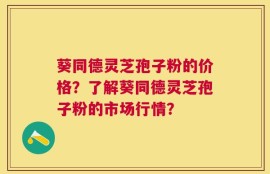 葵同德灵芝孢子粉的价格？了解葵同德灵芝孢子粉的市场行情？