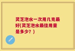 灵芝泡水一次用几克最好(灵芝泡水最佳用量是多少？)