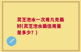 灵芝泡水一次用几克最好(灵芝泡水最佳用量是多少？)