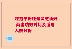 吃孢子粉还是灵芝油好 两者功效对比及适用人群分析