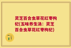 灵芝百合虫草花红枣枸杞(五味养生汤：灵芝百合虫草花红枣枸杞)