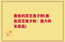 黑色的灵芝孢子粉(黑色灵芝孢子粉：强力养生圣品)