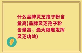 什么品牌灵芝孢子粉含量高(品牌灵芝孢子粉含量高，最大限度发挥灵芝功效)