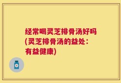 经常喝灵芝排骨汤好吗(灵芝排骨汤的益处：有益健康)