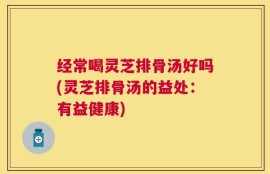经常喝灵芝排骨汤好吗(灵芝排骨汤的益处：有益健康)