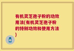 有机灵芝孢子粉的功效用法(有机灵芝孢子粉的特别功效和使用方法)