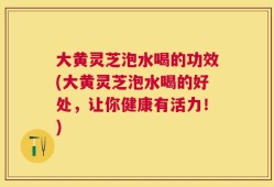 大黄灵芝泡水喝的功效(大黄灵芝泡水喝的好处，让你健康有活力！)