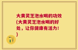 大黄灵芝泡水喝的功效(大黄灵芝泡水喝的好处，让你健康有活力！)
