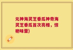 元神海灵芝香瓜神奇海灵芝香瓜首次亮相，惊艳味蕾)
