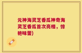 元神海灵芝香瓜神奇海灵芝香瓜首次亮相，惊艳味蕾)