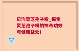 纪沟灵芝孢子粉_探索灵芝孢子粉的神奇功效与健康益处)