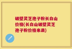 破壁灵芝孢子粉长白山价格(长白山破壁灵芝孢子粉价格来袭)