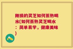 刚摘的灵芝如何蒸熟喝水(如何蒸熟灵芝喝水：简单易学，健康美味)