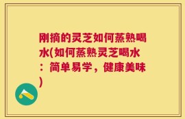 刚摘的灵芝如何蒸熟喝水(如何蒸熟灵芝喝水：简单易学，健康美味)