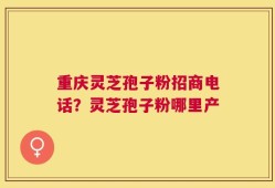 重庆灵芝孢子粉招商电话？灵芝孢子粉哪里产