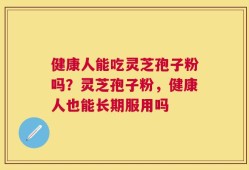 健康人能吃灵芝孢子粉吗？灵芝孢子粉，健康人也能长期服用吗