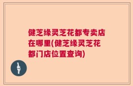 健芝缘灵芝花都专卖店在哪里(健芝缘灵芝花都门店位置查询)