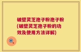 破壁灵芝孢子粉孢子粉(破壁灵芝孢子粉的功效及使用方法详解)