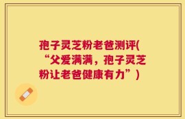 孢子灵芝粉老爸测评(“父爱满满，孢子灵芝粉让老爸健康有力”)
