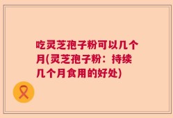 吃灵芝孢子粉可以几个月(灵芝孢子粉：持续几个月食用的好处)