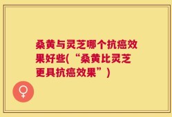 桑黄与灵芝哪个抗癌效果好些(“桑黄比灵芝更具抗癌效果”)