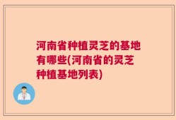 河南省种植灵芝的基地有哪些(河南省的灵芝种植基地列表)