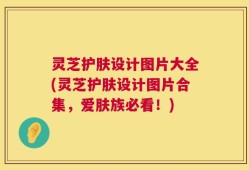 灵芝护肤设计图片大全(灵芝护肤设计图片合集，爱肤族必看！)